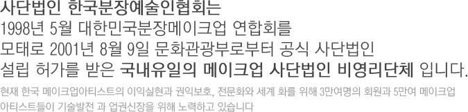 사단법인 한국분장예술인협회는 1998년 5월 대한민국분장메이크업 연합회를 모태로 2001년 8월 9일 문화관광부로부터 공식 사단법인 설립 허가를 받은 국내유일의 메이크업 사단법인 비영리단체 입니다. 현재 한국 메이크업아티스트의 이익실현과 권익보호, 전문화와 세계 화를 위해 3만여명의 회원과 5만여 메이크업 아티스트들이 기술발전 과 업권신장을 위해 노력하고 있습니다